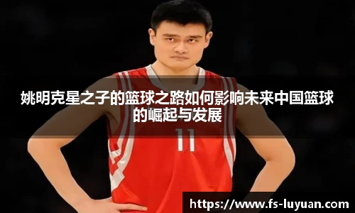 姚明克星之子的篮球之路如何影响未来中国篮球的崛起与发展