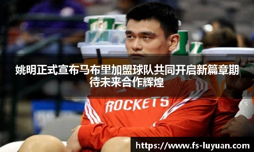 姚明正式宣布马布里加盟球队共同开启新篇章期待未来合作辉煌