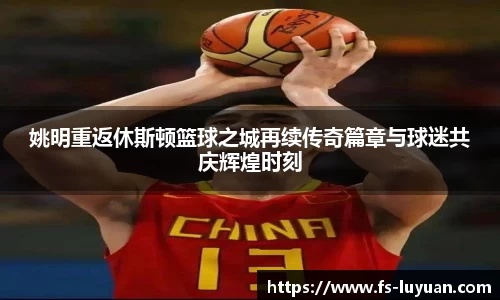 姚明重返休斯顿篮球之城再续传奇篇章与球迷共庆辉煌时刻