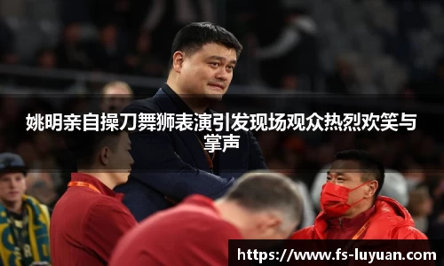 姚明亲自操刀舞狮表演引发现场观众热烈欢笑与掌声