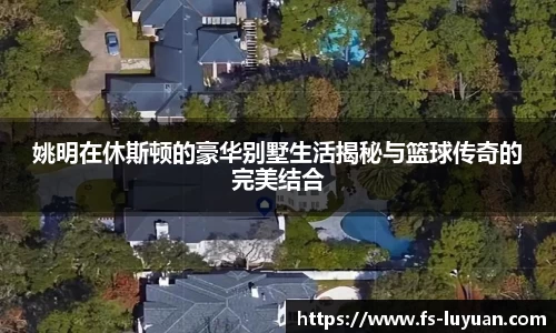 姚明在休斯顿的豪华别墅生活揭秘与篮球传奇的完美结合