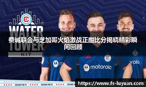 费城联合与芝加哥火焰激战正酣比分揭晓精彩瞬间回顾