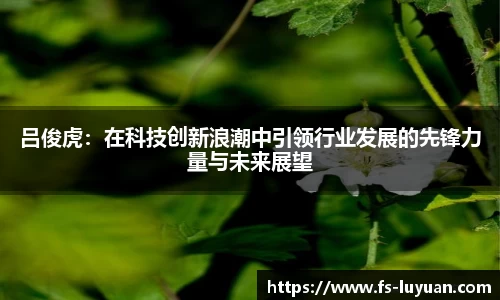 吕俊虎：在科技创新浪潮中引领行业发展的先锋力量与未来展望
